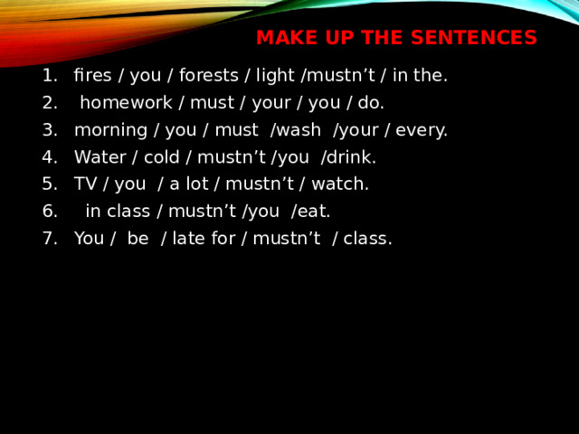 Make up the sentences fires / you / forests / light /mustn’t / in the.   homework / must / your / you / do. morning / you / must /wash /your / every. Water / cold / mustn’t /you /drink. TV / you  / a lot / mustn’t / watch.    in class / mustn’t /you /eat. You /  be / late for / mustn’t / class. 
