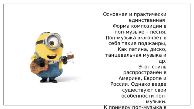 Основная и практически единственная Форма композиции в поп-музыке – песня. Поп-музыка включает в себя такие поджанры, Как латина, диско, танцевальная музыка и др. Этот стиль распространён в Америке, Европе и России. Однако везде существуют свои особенности поп-музыки. К примеру поп-музыка в Корее называется k-pop, в Японии j-pop, в Китае c-pop. 