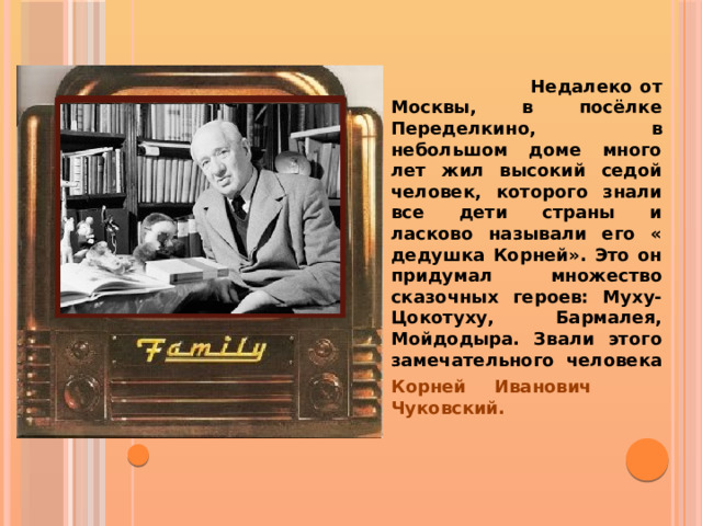  Недалеко от Москвы, в посёлке Переделкино, в небольшом доме много лет жил высокий седой человек, которого знали все дети страны и ласково называли его « дедушка Корней». Это он придумал множество сказочных героев: Муху-Цокотуху, Бармалея, Мойдодыра. Звали этого замечательного человека Корней Иванович Чуковский.  