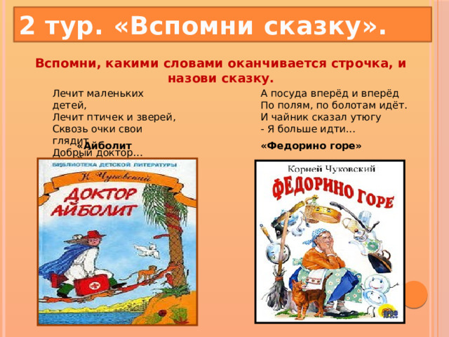 2 тур. «Вспомни сказку». Вспомни, какими словами оканчивается строчка, и назови сказку.   Лечит маленьких детей,  Лечит птичек и зверей,  Сквозь очки свои глядит  Добрый доктор… А посуда вперёд и вперёд  По полям, по болотам идёт.  И чайник сказал утюгу  - Я больше идти… «Айболит» «Федорино горе» 