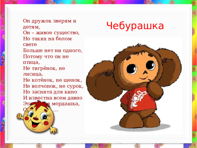 Он дружок зверям и детям, Он – живое существо, Но таких на белом свете Больше нет ни одного, Потому что он не птица, Не тигрёнок, не лисица, Не котёнок, не щенок, Не волчонок, не сурок, Но заснята для кино И известна всем давно Эта милая мордашка, Он зовётся … Чебурашка 