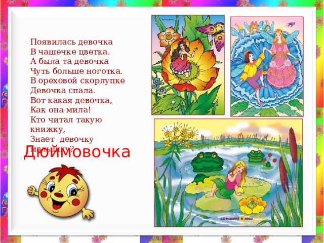 Появилась девочка В чашечке цветка. А была та девочка Чуть больше ноготка. В ореховой скорлупке Девочка спала. Вот какая девочка, Как она мила! Кто читал такую книжку, Знает девочку малышку? Дюймовочка 