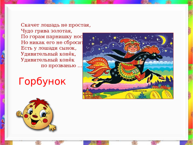 Скачет лошадь не простая, Чудо грива золотая, По горам парнишку носит, Но никак его не сбросит. Есть у лошади сынок, Удивительный конёк, Удивительный конёк  по прозванью … Горбунок 