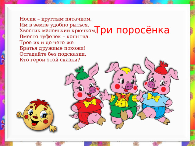 Носик – круглым пятачком, Им в земле удобно рыться, Хвостик маленький крючком, Вместо туфелек – копытца. Трое их и до чего же Братья дружные похожи! Отгадайте без подсказки, Кто герои этой сказки? Три поросёнка 