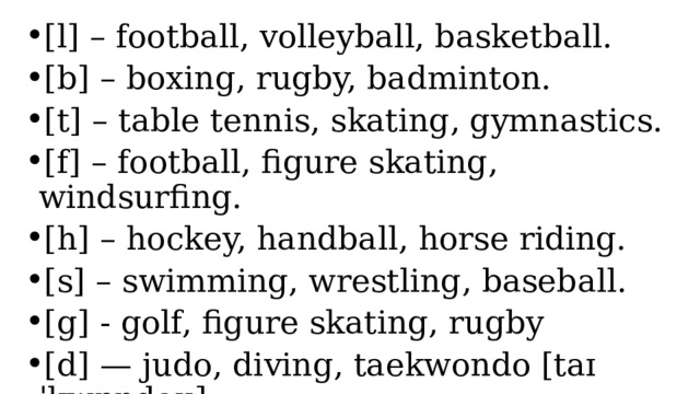 [l] – football, volleyball, basketball. [b] – boxing, rugby, badminton. [t] – table tennis, skating, gymnastics. [f] – football, figure skating, windsurfing. [h] – hockey, handball, horse riding. [s] – swimming, wrestling, baseball. [g] - golf, figure skating, rugby [d] — judo, diving, taekwondo [taɪˈkwɒndəʊ] 