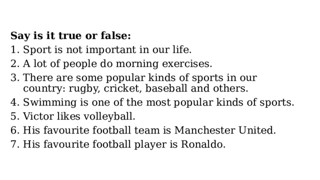 Say is it true or false: Sport is not important in our life. A lot of people do morning exercises. There are some popular kinds of sports in our country: rugby, cricket, baseball and others. Swimming is one of the most popular kinds of sports. Victor likes volleyball. His favourite football team is Manchester United. His favourite football player is Ronaldo. 
