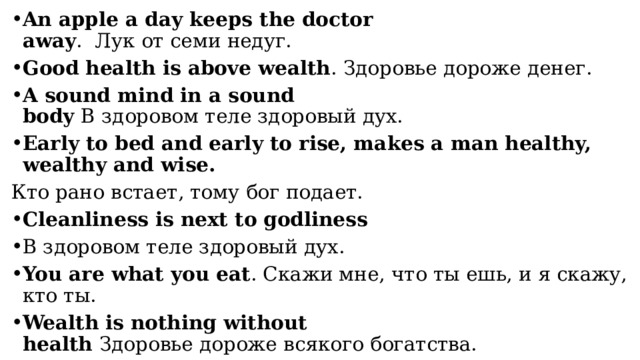 An apple a day keeps the doctor away .  Лук от семи недуг. Good health is above wealth . Здоровье дороже денег. A sound mind in a sound body  В здоровом теле здоровый дух. Early to bed and early to rise, makes a man healthy, wealthy and wise. Кто рано встает, тому бог подает. Cleanliness is next to godliness В здоровом теле здоровый дух. You are what you eat . Скажи мне, что ты ешь, и я скажу, кто ты. Wealth is nothing without health  Здоровье дороже всякого богатства. 