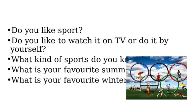 Do you like sport?  Do you like to watch it on TV or do it by yourself? What kind of sports do you know? What is your favourite summer sport? What is your favourite winter sport? 