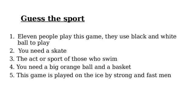 Guess the sport Eleven people play this game, they use black and white ball to play   2.  You need a skate 3. The act or sport of those who swim 4. You need a big orange ball and a basket   5. This game is played on the ice by strong and fast men 
