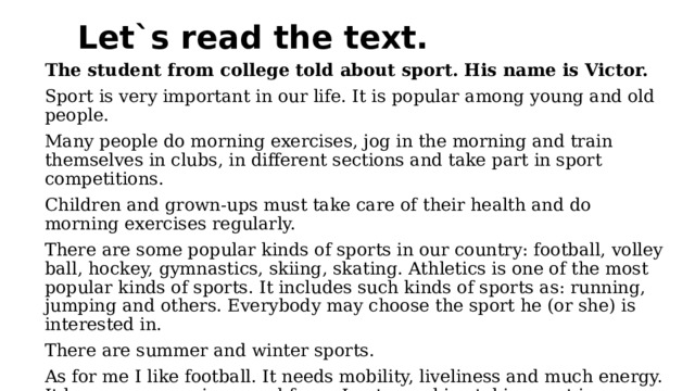 Let`s read the text. The student from college told about sport. His name is Victor. Sport is very important in our life. It is popular among young and old people. Many people do morning exercises, jog in the morning and train themselves in clubs, in different sections and take part in sport competitions. Children and grown-ups must take care of their health and do morning exercises regularly. There are some popular kinds of sports in our country: football, volley ball, hockey, gymnastics, skiing, skating. Athletics is one of the most popular kinds of sports. It includes such kinds of sports as: running, jumping and others. Everybody may choose the sport he (or she) is interested in. There are summer and winter sports. As for me I like football. It needs mobility, liveliness and much energy. It keeps a person in a good form. I get a real joy taking part in competitions or simply playing with my friends. My favourite football team is BARSELONA and my favourite football player is Leo Messi. 