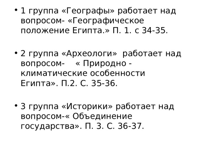1 группа «Географы» работает над вопросом- «Географическое положение Египта.» П. 1. с 34-35. 2 группа «Археологи» работает над вопросом- « Природно - климатические особенности Египта». П.2. С. 35-36. 3 группа «Историки» работает над вопросом-« Объединение государства». П. 3. С. 36-37. 
