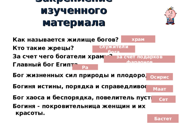 Закрепление изученного материала  Как называется жилище богов?  Кто такие жрецы?  За счет чего богатели храмы?  Главный бог Египта…  Бог жизненных сил природы и плодородия …  Богиня истины, порядка и справедливости …  Бог хаоса и беспорядка, повелитель пустынь …  Богиня - покровительница женщин и их красоты.  храм служители бога за счет подарков фараонов Ра Осирис Маат Сет Бастет 