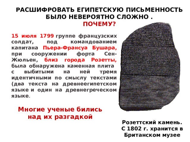 РАСШИФРОВАТЬ ЕГИПЕТСКУЮ ПИСЬМЕННОСТЬ БЫЛО НЕВЕРОЯТНО СЛОЖНО .  ПОЧЕМУ? 15 июля 1799  группе французских солдат, под командованием капитана Пьера-Франсуа Бушара, при сооружении форта Сен-Жюльен, близ города Розетты, была обнаружена каменная плита с выбитыми на ней тремя идентичными по смыслу текстами (два текста на древнеегипетском языке и один на древнегреческом языке . Школьники читают дополнительный материал «Как была разгадана тайна иероглифов», с. 62 учебника Вигасина А.А. и др. Многие ученые бились над их разгадкой Розеттский камень. С 1802 г. хранится в Британском музее 16 