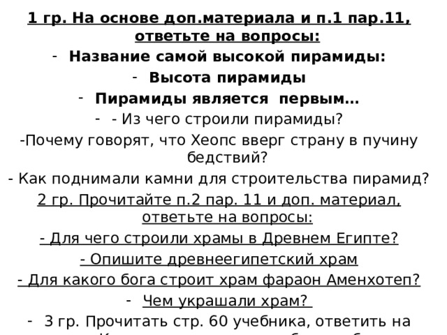 1 гр. На основе доп.материала и п.1 пар.11, ответьте на вопросы: Название самой высокой пирамиды: Высота пирамиды Пирамиды является первым… - Из чего строили пирамиды? -Почему говорят, что Хеопс вверг страну в пучину бедствий? - Как поднимали камни для строительства пирамид? 2 гр. Прочитайте п.2 пар. 11 и доп. материал, ответьте на вопросы: - Для чего строили храмы в Древнем Египте? - Опишите древнеегипетский храм - Для какого бога строит храм фараон Аменхотеп? Чем украшали храм? 3 гр. Прочитать стр. 60 учебника, ответить на вопрос: Какие правила должны были соблюдать египетские скульпторы, при изображении богов, фараонов, людей? 