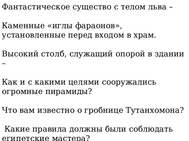 Фантастическое существо с телом льва – Каменные «иглы фараонов», установленные перед входом в храм. Высокий столб, служащий опорой в здании – Как и с какими целями сооружались огромные пирамиды? Что вам известно о гробнице Тутанхомона?  Какие правила должны были соблюдать египетские мастера? 