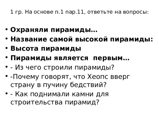 1 гр. На основе п.1 пар.11, ответьте на вопросы:   Охраняли пирамиды… Название самой высокой пирамиды: Высота пирамиды Пирамиды является первым… - Из чего строили пирамиды? -Почему говорят, что Хеопс вверг страну в пучину бедствий? - Как поднимали камни для строительства пирамид? 