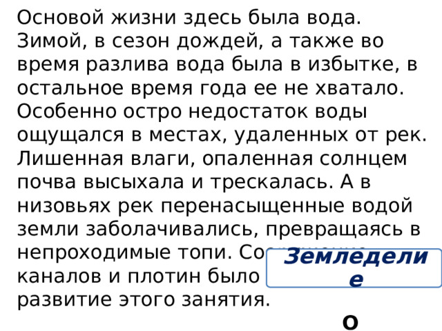 Основой жизни здесь была вода. Зимой, в сезон дождей, а также во время разлива вода была в избытке, в остальное время года ее не хватало. Особенно остро недостаток воды ощущался в местах, удаленных от рек. Лишенная влаги, опаленная солнцем почва высыхала и трескалась. А в низовьях рек перенасыщенные водой земли заболачивались, превращаясь в непроходимые топи. Сооружение каналов и плотин было направлено на развитие этого занятия. О каком занятии идёт речь? Земледелие 