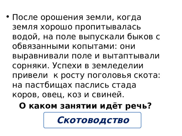 После орошения земли, когда земля хорошо пропитывалась водой, на поле выпускали быков с обвязанными копытами: они выравнивали поле и вытаптывали сорняки. Успехи в земледелии привели к росту поголовья скота: на пастбищах паслись стада коров, овец, коз и свиней. О каком занятии идёт речь? Скотоводство 