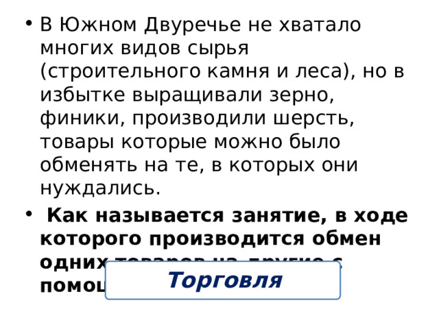 В Южном Двуречье не хватало многих видов сырья (строительного камня и леса), но в избытке выращивали зерно, финики, производили шерсть, товары которые можно было обменять на те, в которых они нуждались.  Как называется занятие, в ходе которого производится обмен одних товаров на другие с помощью денег? Торговля 