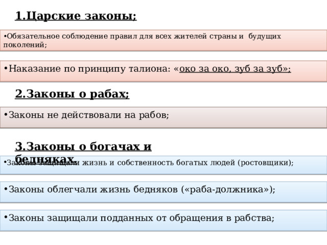 1.Царские законы;  2.Законы о рабах; 3.Законы о богачах и бедняках. Обязательное соблюдение правил для всех жителей страны и будущих поколений; Наказание по принципу талиона: « око за око, зуб за зуб»; Законы не действовали на рабов; Законы защищали жизнь и собственность богатых людей (ростовщики); Законы облегчали жизнь бедняков («раба-должника»); Законы защищали подданных от обращения в рабства; 