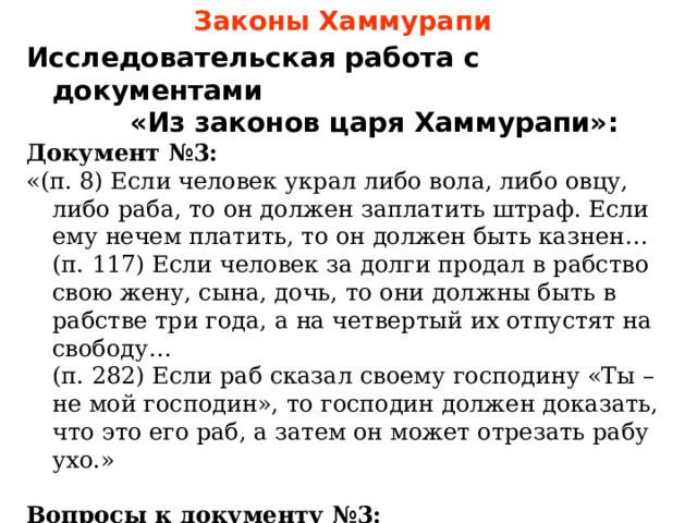 Законы Хаммурапи Исследовательская работа с документами  «Из законов царя Хаммурапи»: Документ №3: «(п. 8) Если человек украл либо вола, либо овцу, либо раба, то он должен заплатить штраф. Если ему нечем платить, то он должен быть казнен…  (п. 117) Если человек за долги продал в рабство свою жену, сына, дочь, то они должны быть в рабстве три года, а на четвертый их отпустят на свободу…  (п. 282) Если раб сказал своему господину «Ты – не мой господин», то господин должен доказать, что это его раб, а затем он может отрезать рабу ухо.»  Вопросы к документу №3: Кого в древнем Вавилоне могли назвать рабом? Какими путями можно было попасть в рабство? Каково было положение рабов в древнем Вавилоне? 