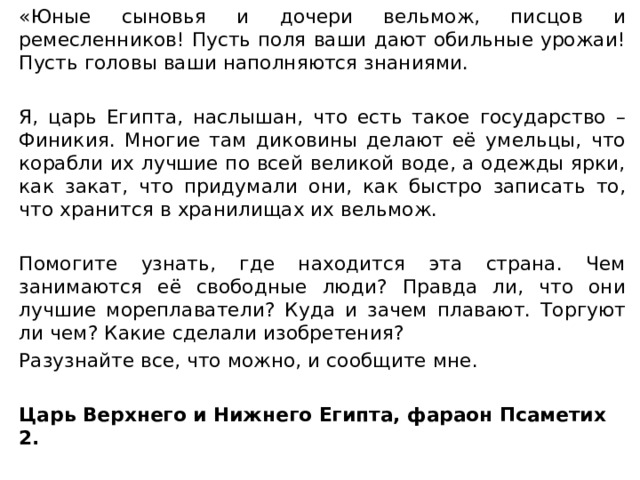 «Юные сыновья и дочери вельмож, писцов и ремесленников! Пусть поля ваши дают обильные урожаи! Пусть головы ваши наполняются знаниями. Я, царь Египта, наслышан, что есть такое государство – Финикия. Многие там диковины делают её умельцы, что корабли их лучшие по всей великой воде, а одежды ярки, как закат, что придумали они, как быстро записать то, что хранится в хранилищах их вельмож. Помогите узнать, где находится эта страна. Чем занимаются её свободные люди? Правда ли, что они лучшие мореплаватели? Куда и зачем плавают. Торгуют ли чем? Какие сделали изобретения? Разузнайте все, что можно, и сообщите мне. Царь Верхнего и Нижнего Египта, фараон Псаметих 2. 