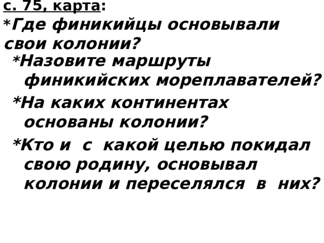  с. 75, карта :  * Где финикийцы основывали свои колонии?   * Назовите маршруты финикийских мореплавателей? *На каких континентах основаны колонии? *Кто и с какой целью покидал свою родину, основывал колонии и переселялся в них?  