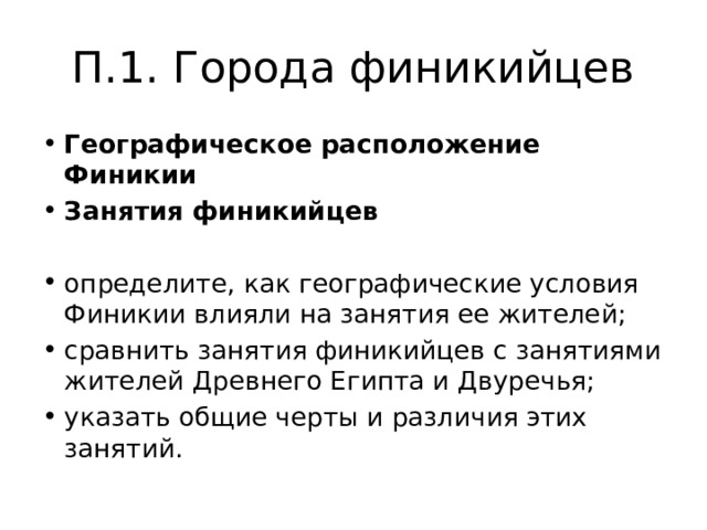 П.1. Города финикийцев Географическое расположение Финикии Занятия финикийцев определите, как географические условия Финикии влияли на занятия ее жителей; сравнить занятия финикийцев с занятиями жителей Древнего Египта и Двуречья; указать общие черты и различия этих занятий. 