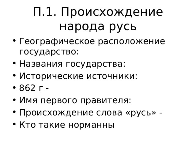 П.1. Происхождение народа русь Географическое расположение государство: Названия государства: Исторические источники: 862 г - Имя первого правителя: Происхождение слова «русь» - Кто такие норманны 