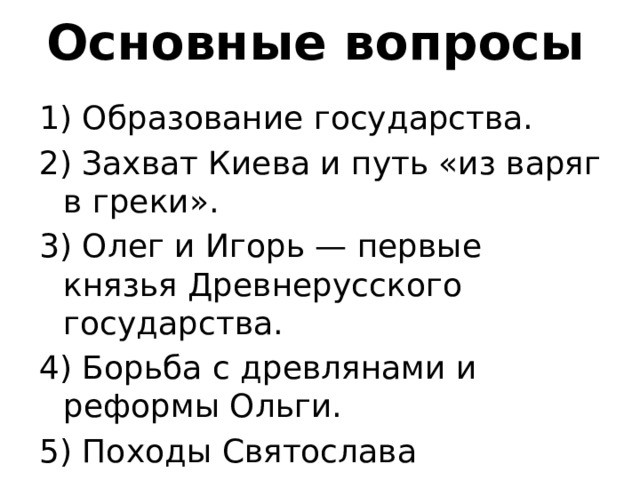 Основные вопросы 1) Образование государства. 2) Захват Киева и путь «из варяг в греки». 3) Олег и Игорь — первые князья Древнерусского государства. 4) Борьба с древлянами и реформы Ольги. 5) Походы Святослава 