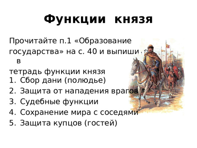Функции князя Прочитайте п.1 «Образование государства» на с. 40 и выпишите в тетрадь функции князя Сбор дани (полюдье) Защита от нападения врагов Судебные функции Сохранение мира с соседями Защита купцов (гостей)  