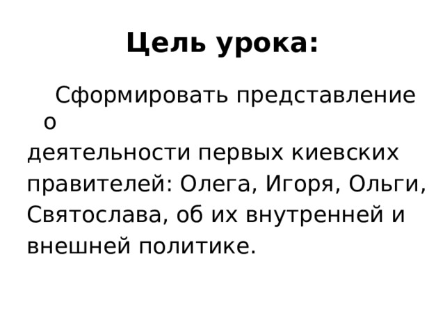 Цель урока:  Сформировать представление о деятельности первых киевских правителей: Олега, Игоря, Ольги, Святослава, об их внутренней и внешней политике. 