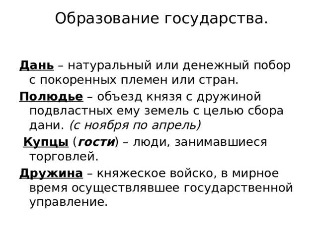 Образование государства.   Дань – натуральный или денежный побор с покоренных племен или стран. Полюдье – объезд князя с дружиной подвластных ему земель с целью сбора дани. (с ноября по апрель)  Купцы ( гости ) – люди, занимавшиеся торговлей. Дружина – княжеское войско, в мирное время осуществлявшее государственной управление. 