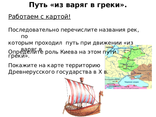Путь «из варяг в греки». Работаем с картой! Последовательно перечислите названия рек, по которым проходил путь при движении «из варяг в греки». Определите роль Киева на этом пути. Покажите на карте территорию Древнерусского государства в Х в. 