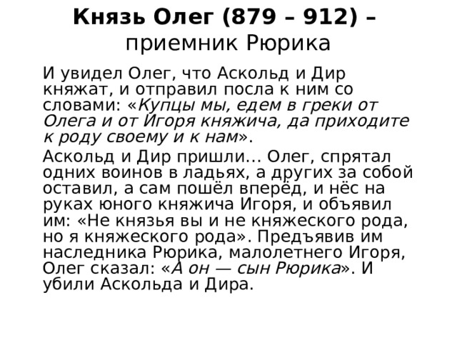 Князь Олег (879 – 912) –  приемник Рюрика И увидел Олег, что Аскольд и Дир княжат, и отправил посла к ним со словами: « Купцы мы, едем в греки от Олега и от Игоря княжича, да приходите к роду своему и к нам ». Аскольд и Дир пришли… Олег, спрятал одних воинов в ладьях, а других за собой оставил, а сам пошёл вперёд, и нёс на руках юного княжича Игоря, и объявил им: «Не князья вы и не княжеского рода, но я княжеского рода». Предъявив им наследника Рюрика, малолетнего Игоря, Олег сказал: « А он — сын Рюрика ». И убили Аскольда и Дира. 