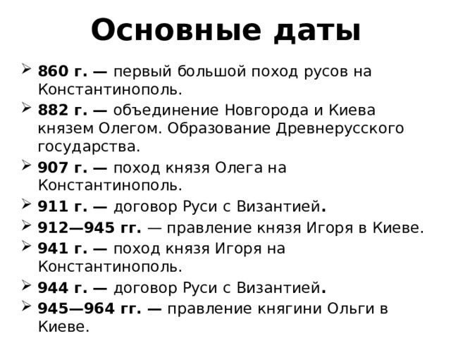 Основные даты 860 г. — первый большой поход русов на Константинополь. 882 г. — объединение Новгорода и Киева князем Олегом. Образование Древнерусского государства. 907 г. — поход князя Олега на Константинополь. 911 г. — договор Руси с Византией . 912—945 гг. — правление князя Игоря в Киеве. 941 г. — поход князя Игоря на Константинополь. 944 г. — договор Руси с Византией . 945—964 гг. — правление княгини Ольги в Киеве. 964—972 гг. — правление князя Святослава в Киеве 