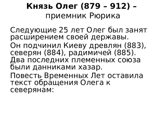 Князь Олег (879 – 912) –  приемник Рюрика Следующие 25 лет Олег был занят расширением своей державы. Он подчинил Киеву древлян (883), северян (884), радимичей (885). Два последних племенных союза были данниками хазар. Повесть Временных Лет оставила текст обращения Олега к северянам: 