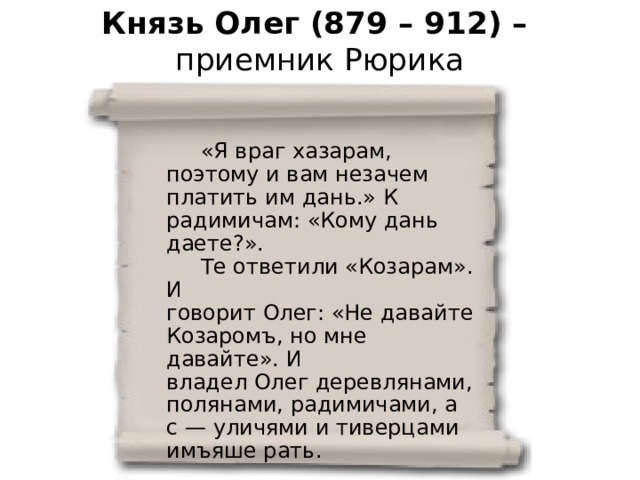 Князь Олег (879 – 912) –  приемник Рюрика  «Я враг хазарам, поэтому и вам незачем платить им дань.» К радимичам: «Кому дань даете?».  Те ответили «Козарам». И говорит Олег: «Не давайте Козаромъ, но мне давайте». И владел Олег деревлянами, полянами, радимичами, а с — уличями и тиверцами имъяше рать. «Повесть временных лет» 