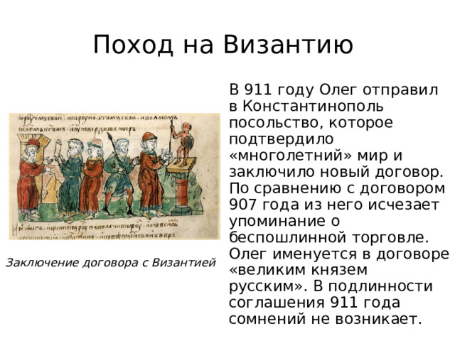 Поход на Византию  В 911 году Олег отправил в Константинополь посольство, которое подтвердило «многолетний» мир и заключило новый договор. По сравнению с договором 907 года из него исчезает упоминание о беспошлинной торговле. Олег именуется в договоре «великим князем русским». В подлинности соглашения 911 года сомнений не возникает. Заключение договора с Византией 