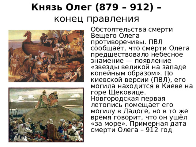 Князь Олег (879 – 912) –  конец правления  Обстоятельства смерти Вещего Олега противоречивы. ПВЛ сообщает, что смерти Олега предшествовало небесное знамение — появление «звезды великой на западе копейным образом». По киевской версии (ПВЛ), его могила находится в Киеве на горе Щековице. Новгородская первая летопись помещает его могилу в Ладоге, но в то же время говорит, что он ушёл «за море». Примерная дата смерти Олега – 912 год 
