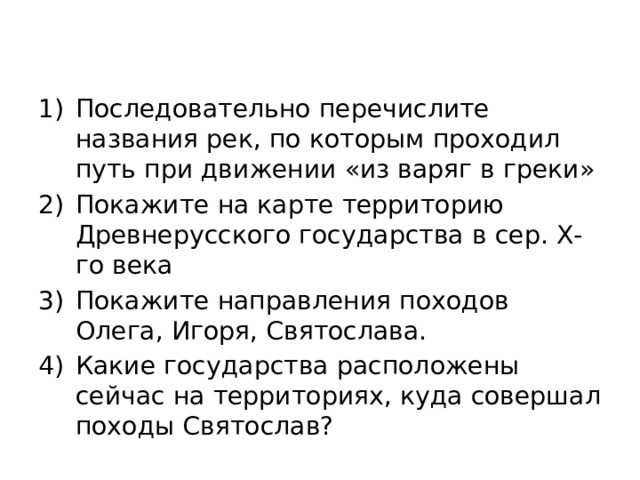 Последовательно перечислите названия рек, по которым проходил путь при движении «из варяг в греки» Покажите на карте территорию Древнерусского государства в сер. Х-го века Покажите направления походов Олега, Игоря, Святослава. Какие государства расположены сейчас на территориях, куда совершал походы Святослав? 