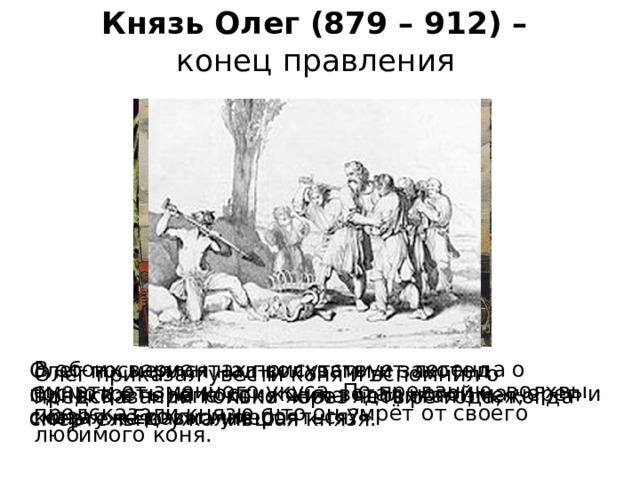 Князь Олег (879 – 912) –  конец правления  В обоих вариантах присутствует легенда о смерти от змеиного укуса. По преданию, волхвы предсказали князю, что он умрёт от своего любимого коня. Олег посмеялся над волхвами и захотел посмотреть на кости коня, встал ногой на череп и сказал: «Его ли мне бояться?» Олег приказал увести коня и вспомнил о предсказании только через четыре года, когда конь уже давно умер. Однако в черепе коня жила ядовитая змея, смертельно ужалившая князя. 