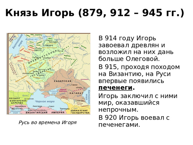 Князь Игорь (879, 912 – 945 гг.) В 914 году Игорь завоевал древлян и возложил на них дань больше Олеговой. В 915, проходя походом на Византию, на Руси впервые появились печенеги . Игорь заключил с ними мир, оказавшийся непрочным. В 920 Игорь воевал с печенегами. Русь во времена Игоря 