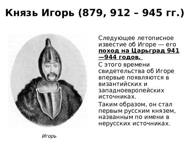 Князь Игорь (879, 912 – 945 гг.) Следующее летописное известие об Игоре — его поход на Царьград 941—944 годов. С этого времени свидетельства об Игоре впервые появляются в византийских и западноевропейских источниках. Таким образом, он стал первым русским князем, названным по имени в нерусских источниках. Игорь 