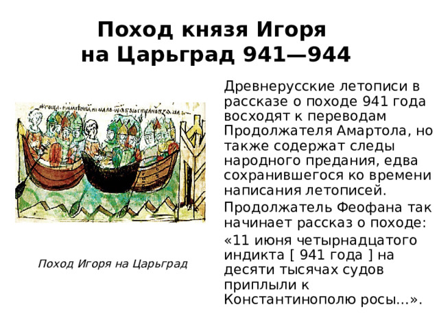 Поход князя Игоря  на Царьград 941—944 Древнерусские летописи в рассказе о походе 941 года восходят к переводам Продолжателя Амартола, но также содержат следы народного предания, едва сохранившегося ко времени написания летописей. Продолжатель Феофана так начинает рассказ о походе: «11 июня четырнадцатого индикта [ 941 года ] на десяти тысячах судов приплыли к Константинополю росы…». Поход Игоря на Царьград 
