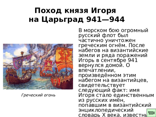 Поход князя Игоря  на Царьград 941—944 В морском бою огромный русский флот был частично уничтожен греческим огнём. После набегов на византийские земли и ряда поражений Игорь в сентябре 941 вернулся домой. О впечатлении, произведённом этим набегом на византийцев, свидетельствует следующий факт: имя Игоря стало единственным из русских имён, попавшим в византийский энциклопедический словарь X века, известный как Суда. Греческий огонь 