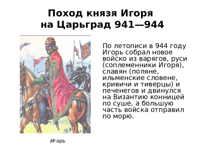 Поход князя Игоря  на Царьград 941—944 По летописи в 944 году Игорь собрал новое войско из варягов, руси (соплеменники Игоря), славян (поляне, ильменские словене, кривичи и тиверцы) и печенегов и двинулся на Византию конницей по суше, а большую часть войска отправил по морю. Игорь 