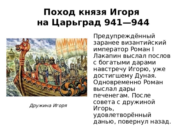 Поход князя Игоря  на Царьград 941—944 Предупреждённый заранее византийский император Роман I Лакапин выслал послов с богатыми дарами навстречу Игорю, уже достигшему Дуная. Одновременно Роман выслал дары печенегам. После совета с дружиной Игорь, удовлетворённый данью, повернул назад. Дружина Игоря 