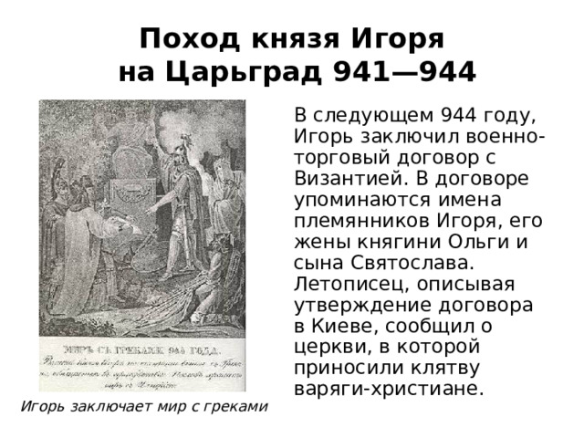 Поход князя Игоря  на Царьград 941—944 В следующем 944 году, Игорь заключил военно-торговый договор с Византией. В договоре упоминаются имена племянников Игоря, его жены княгини Ольги и сына Святослава. Летописец, описывая утверждение договора в Киеве, сообщил о церкви, в которой приносили клятву варяги-христиане. Игорь заключает мир с греками 