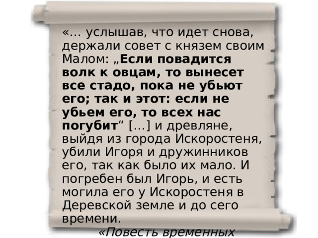 «… услышав, что идет снова, держали совет с князем своим Малом: „ Если повадится волк к овцам, то вынесет все стадо, пока не убьют его; так и этот: если не убьем его, то всех нас погубит “  […] и древляне, выйдя из города Искоростеня, убили Игоря и дружинников его, так как было их мало. И погребен был Игорь, и есть могила его у Искоростеня в Деревской земле и до сего времени.  «Повесть временных лет» 